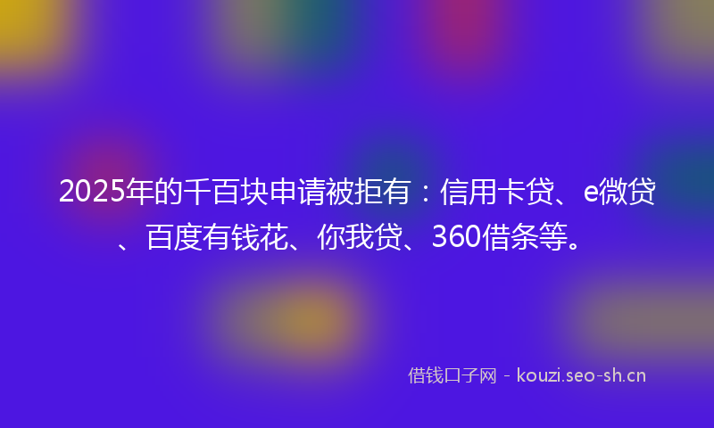 2025年的千百块申请被拒有：信用卡贷、e微贷、百度有钱花、你我贷、360借条等。
