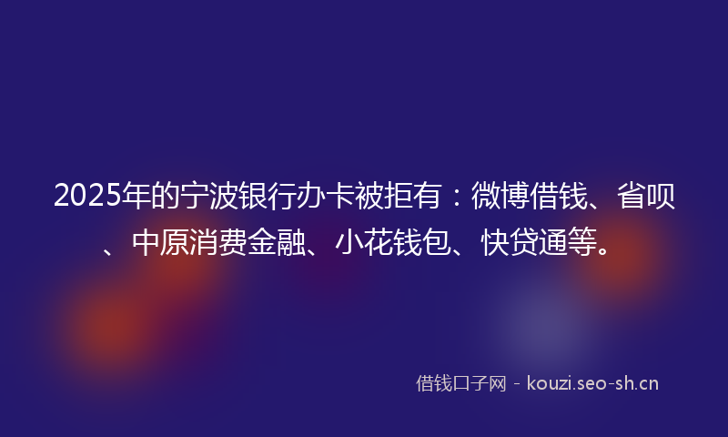 2025年的宁波银行办卡被拒有：微博借钱、省呗、中原消费金融、小花钱包、快贷通等。
