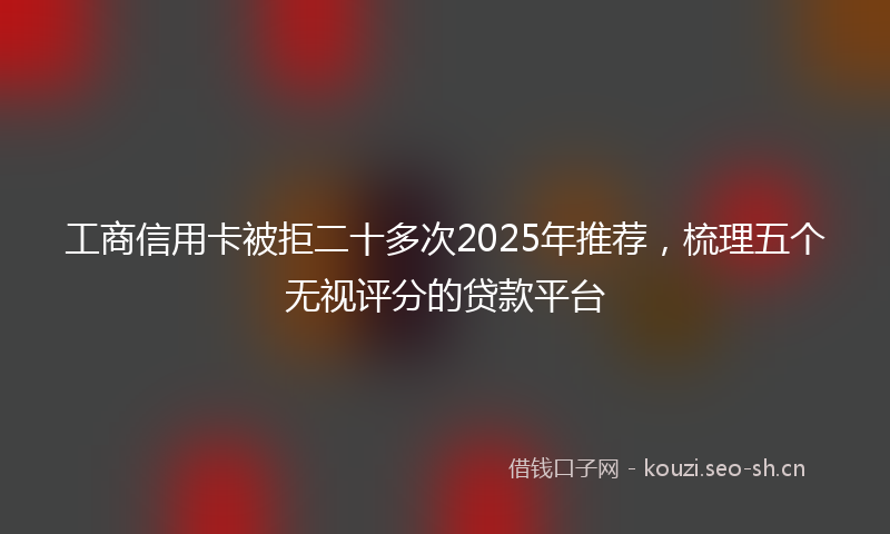 工商信用卡被拒二十多次2025年推荐，梳理五个无视评分的贷款平台