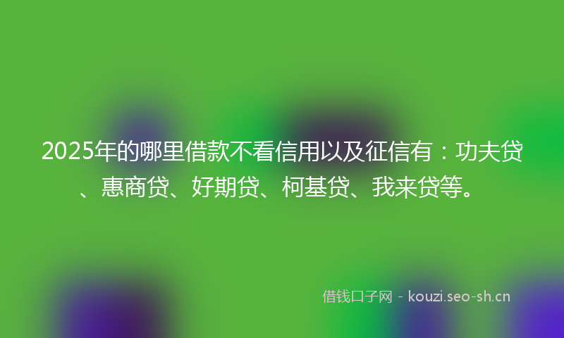 2025年的哪里借款不看信用以及征信有：功夫贷、惠商贷、好期贷、柯基贷、我来贷等。