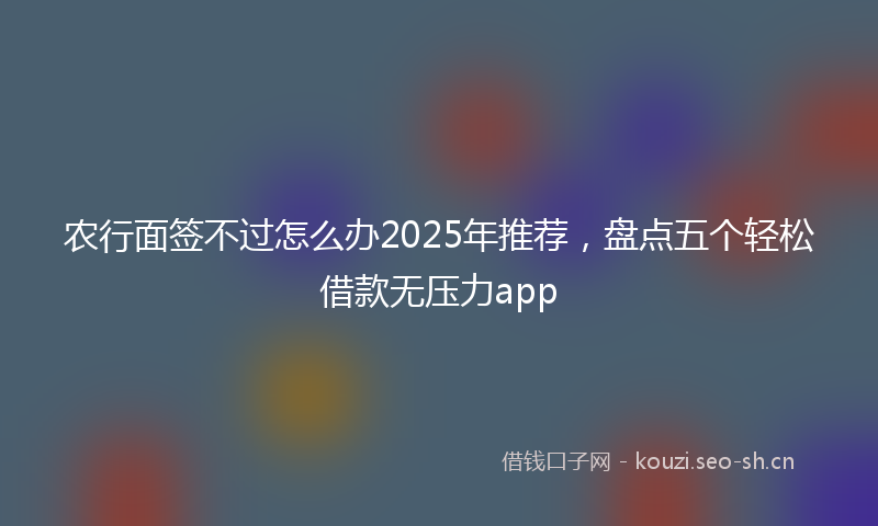 农行面签不过怎么办2025年推荐，盘点五个轻松借款无压力app