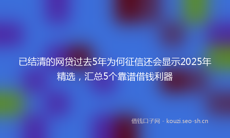 已结清的网贷过去5年为何征信还会显示2025年精选，汇总5个靠谱借钱利器
