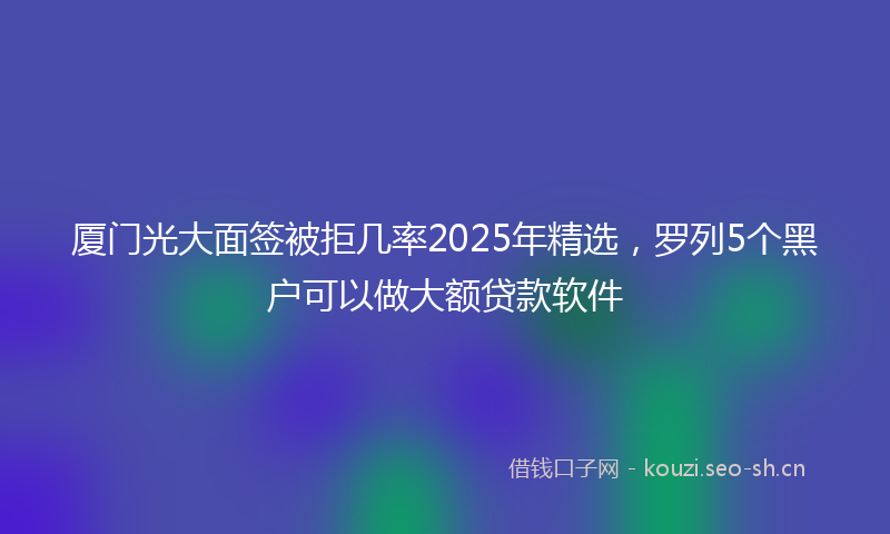 厦门光大面签被拒几率2025年精选，罗列5个黑户可以做大额贷款软件