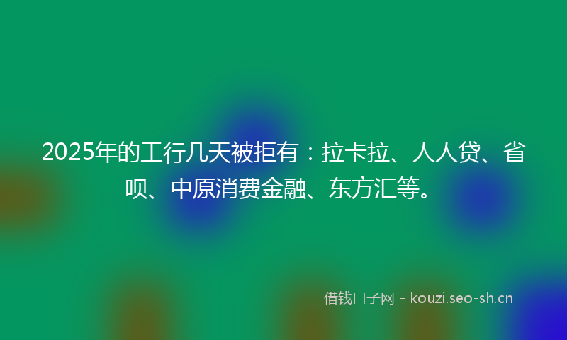 2025年的工行几天被拒有：拉卡拉、人人贷、省呗、中原消费金融、东方汇等。