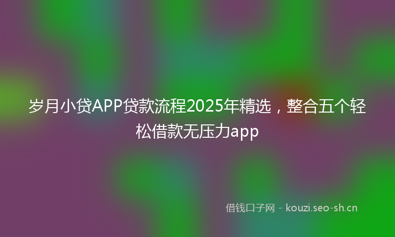 岁月小贷APP贷款流程2025年精选，整合五个轻松借款无压力app