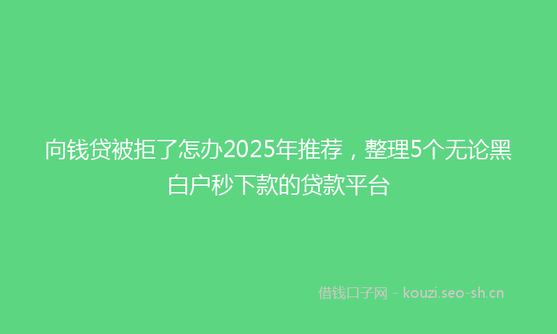 向钱贷被拒了怎办2025年推荐，整理5个无论黑白户秒下款的贷款平台