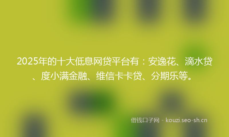 2025年的十大低息网贷平台有：安逸花、滴水贷、度小满金融、维信卡卡贷、分期乐等。