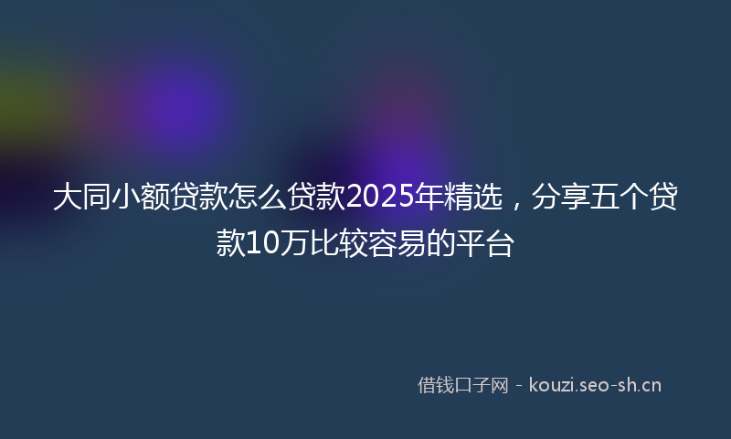 大同小额贷款怎么贷款2025年精选，分享五个贷款10万比较容易的平台