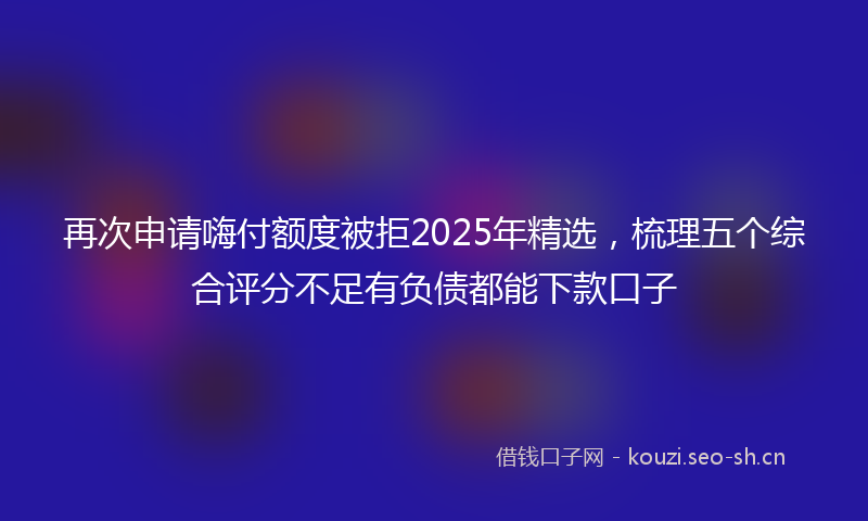再次申请嗨付额度被拒2025年精选，梳理五个综合评分不足有负债都能下款口子
