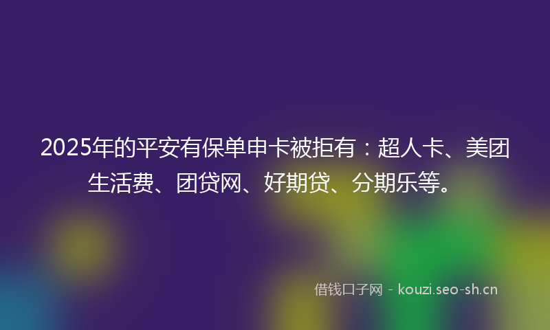 2025年的平安有保单申卡被拒有：超人卡、美团生活费、团贷网、好期贷、分期乐等。