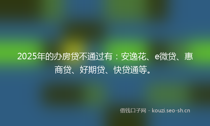 2025年的办房贷不通过有：安逸花、e微贷、惠商贷、好期贷、快贷通等。