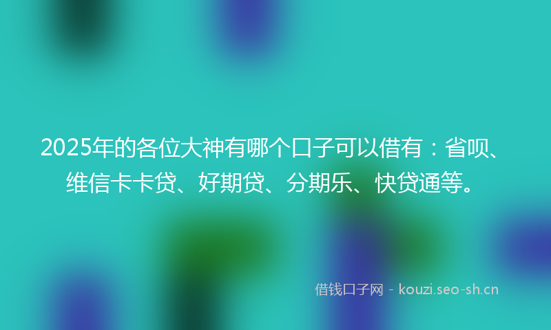2025年的各位大神有哪个口子可以借有：省呗、维信卡卡贷、好期贷、分期乐、快贷通等。