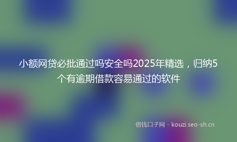 小额网贷必批通过吗安全吗2025年精选，归纳5个有逾期借款容易通过的软件