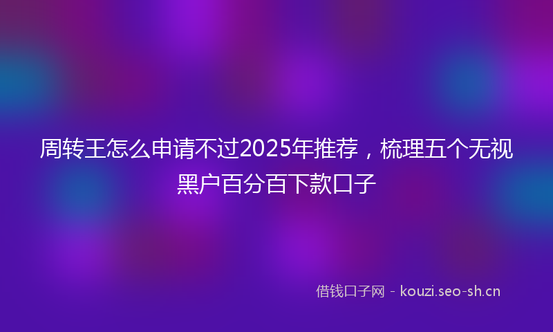 周转王怎么申请不过2025年推荐，梳理五个无视黑户百分百下款口子