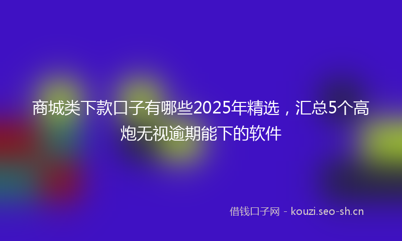 商城类下款口子有哪些2025年精选，汇总5个高炮无视逾期能下的软件