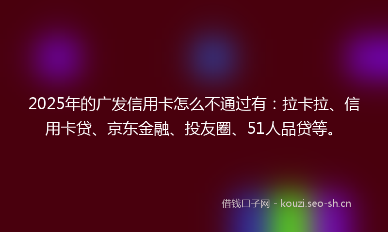 2025年的广发信用卡怎么不通过有：拉卡拉、信用卡贷、京东金融、投友圈、51人品贷等。