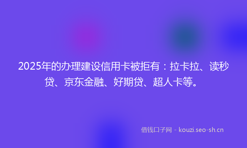 2025年的办理建设信用卡被拒有：拉卡拉、读秒贷、京东金融、好期贷、超人卡等。