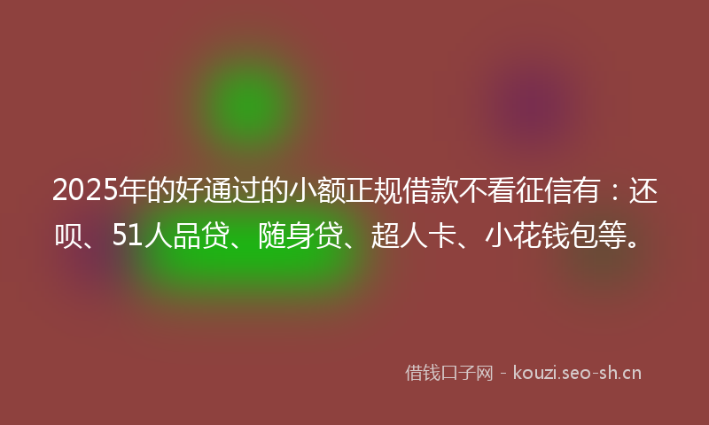 2025年的好通过的小额正规借款不看征信有：还呗、51人品贷、随身贷、超人卡、小花钱包等。