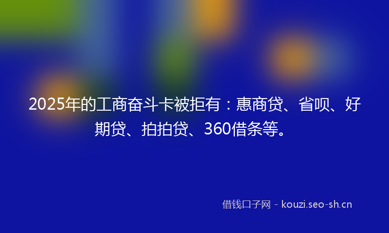 2025年的工商奋斗卡被拒有：惠商贷、省呗、好期贷、拍拍贷、360借条等。