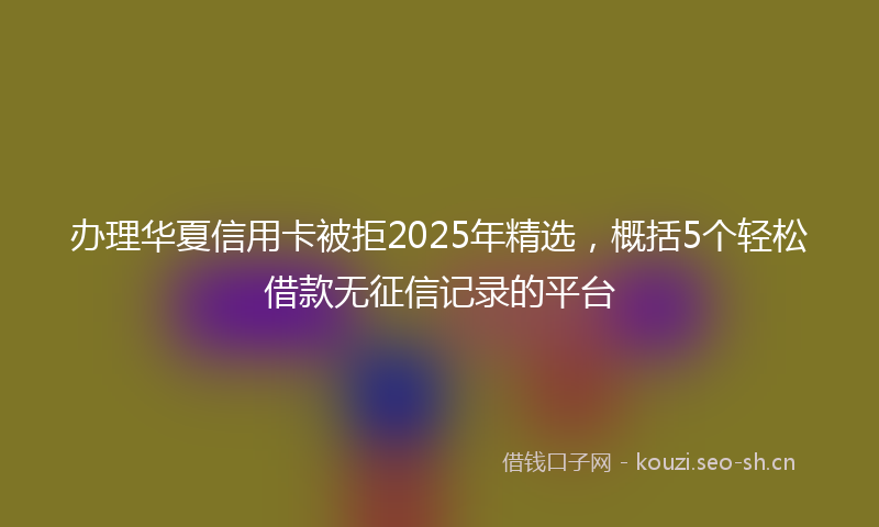 办理华夏信用卡被拒2025年精选，概括5个轻松借款无征信记录的平台