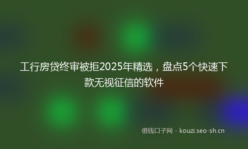工行房贷终审被拒2025年精选，盘点5个快速下款无视征信的软件