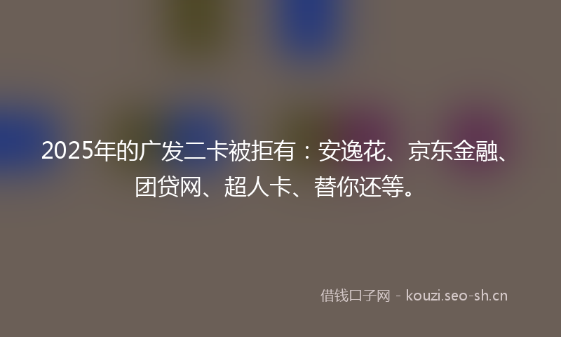 2025年的广发二卡被拒有：安逸花、京东金融、团贷网、超人卡、替你还等。