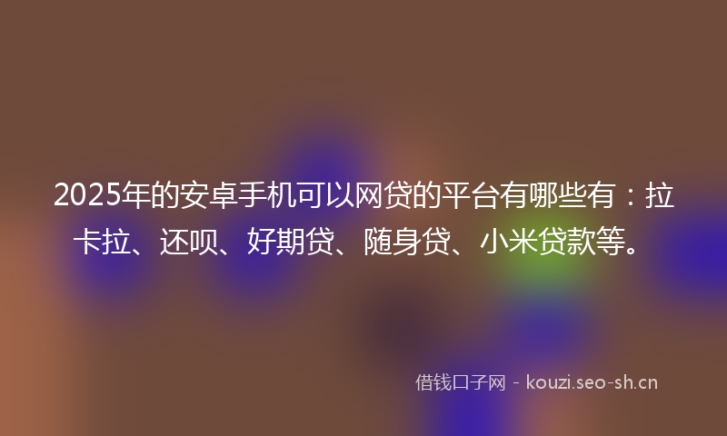 2025年的安卓手机可以网贷的平台有哪些有：拉卡拉、还呗、好期贷、随身贷、小米贷款等。
