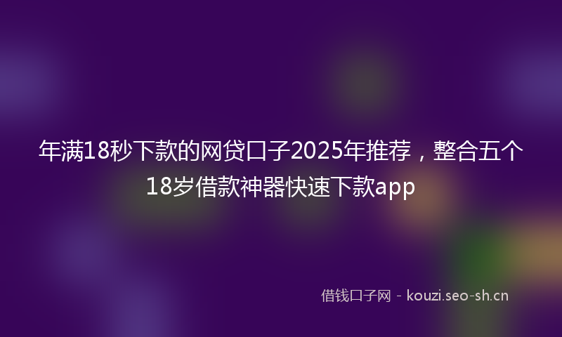 年满18秒下款的网贷口子2025年推荐，整合五个18岁借款神器快速下款app