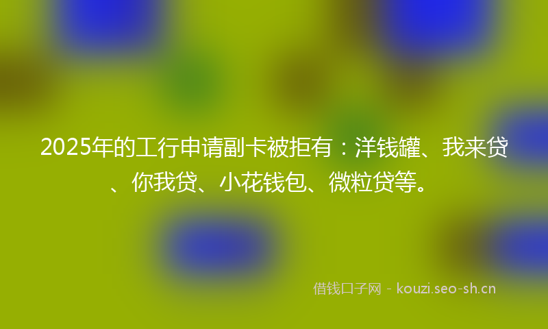 2025年的工行申请副卡被拒有：洋钱罐、我来贷、你我贷、小花钱包、微粒贷等。