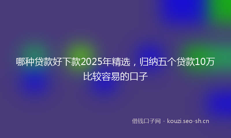 哪种贷款好下款2025年精选，归纳五个贷款10万比较容易的口子