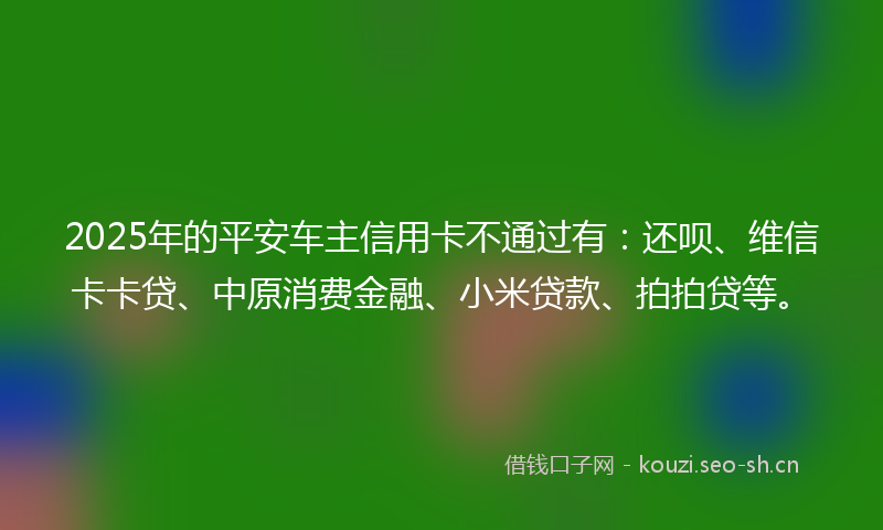 2025年的平安车主信用卡不通过有：还呗、维信卡卡贷、中原消费金融、小米贷款、拍拍贷等。