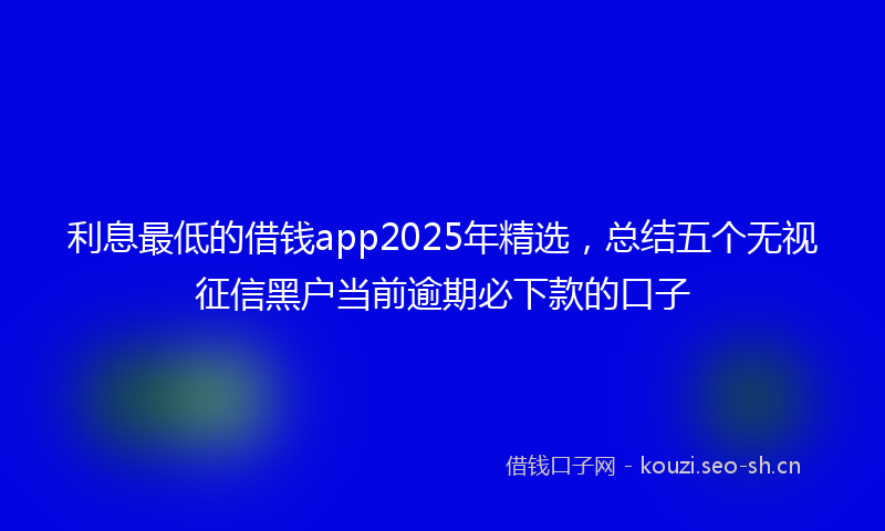 利息最低的借钱app2025年精选，总结五个无视征信黑户当前逾期必下款的口子