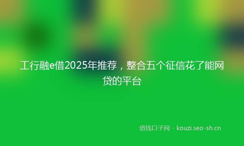 工行融e借2025年推荐，整合五个征信花了能网贷的平台