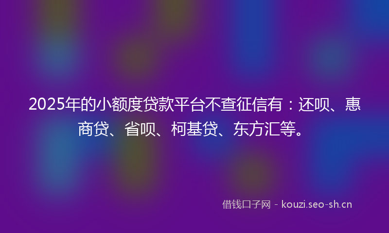 2025年的小额度贷款平台不查征信有：还呗、惠商贷、省呗、柯基贷、东方汇等。