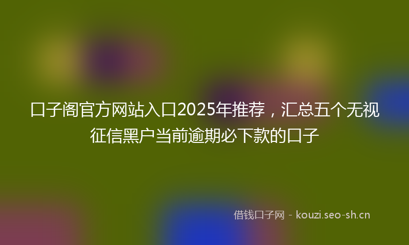 口子阁官方网站入口2025年推荐，汇总五个无视征信黑户当前逾期必下款的口子