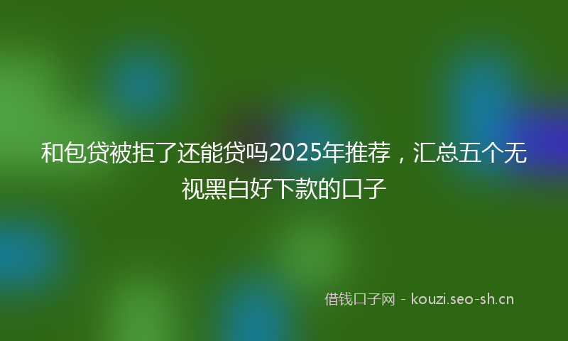 和包贷被拒了还能贷吗2025年推荐，汇总五个无视黑白好下款的口子