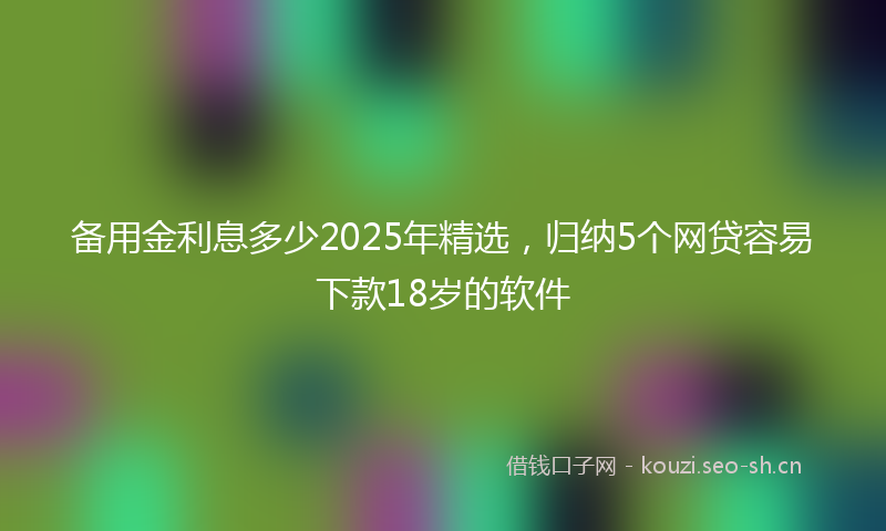 备用金利息多少2025年精选，归纳5个网贷容易下款18岁的软件