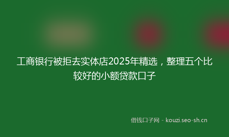 工商银行被拒去实体店2025年精选,整理五个比较好的小额贷款口子