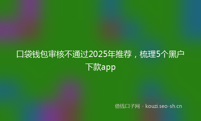 口袋钱包审核不通过2025年推荐，梳理5个黑户下款app