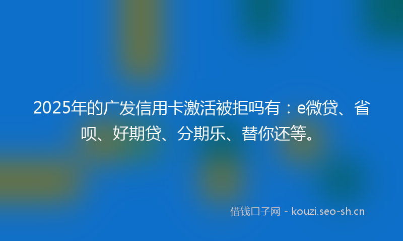 2025年的广发信用卡激活被拒吗有：e微贷、省呗、好期贷、分期乐、替你还等。