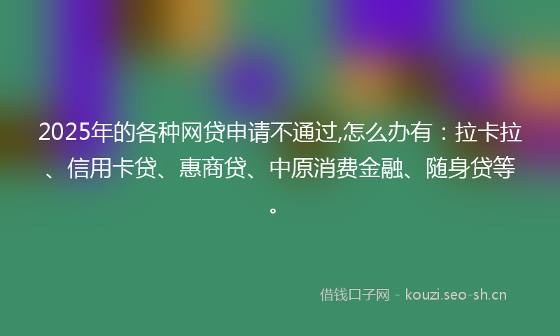 2025年的各种网贷申请不通过,怎么办有：拉卡拉、信用卡贷、惠商贷、中原消费金融、随身贷等。