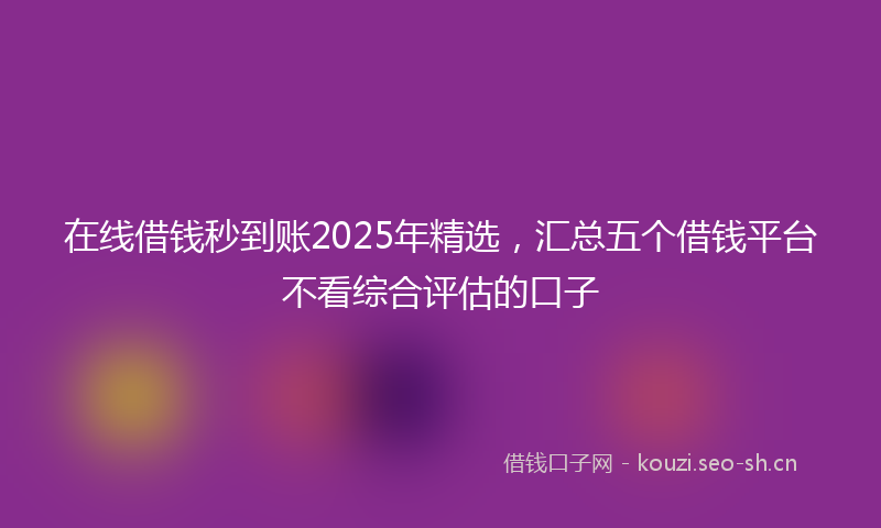 在线借钱秒到账2025年精选，汇总五个借钱平台不看综合评估的口子
