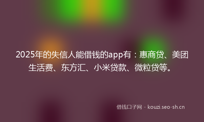 2025年的失信人能借钱的app有：惠商贷、美团生活费、东方汇、小米贷款、微粒贷等。