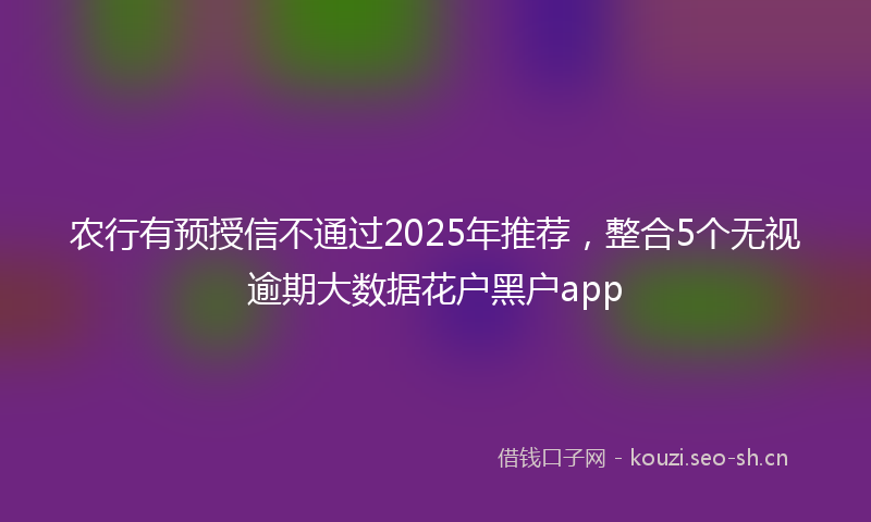 农行有预授信不通过2025年推荐，整合5个无视逾期大数据花户黑户app