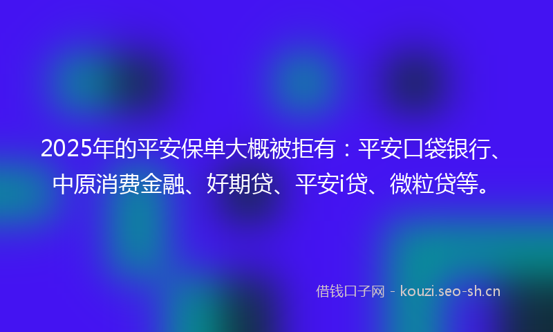 2025年的平安保单大概被拒有：平安口袋银行、中原消费金融、好期贷、平安i贷、微粒贷等。