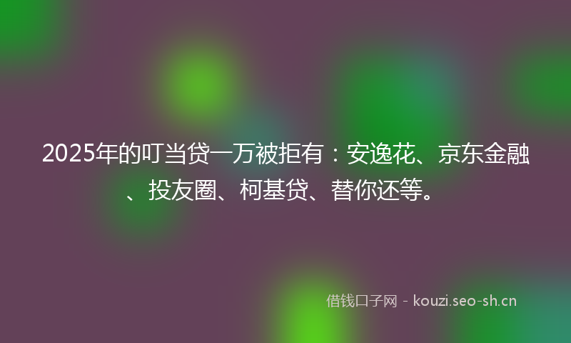 2025年的叮当贷一万被拒有：安逸花、京东金融、投友圈、柯基贷、替你还等。