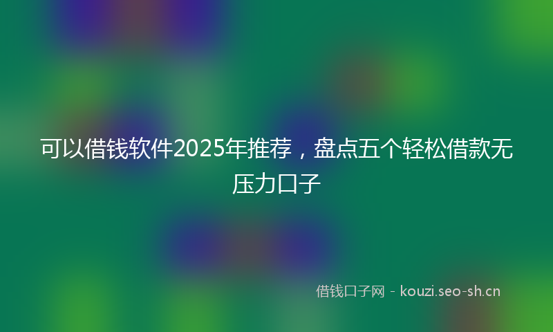 可以借钱软件2025年推荐，盘点五个轻松借款无压力口子