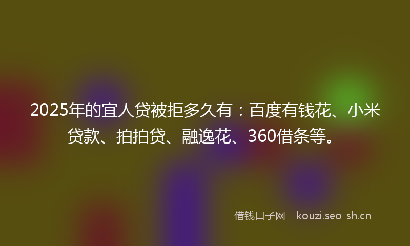 2025年的宜人贷被拒多久有：百度有钱花、小米贷款、拍拍贷、融逸花、360借条等。
