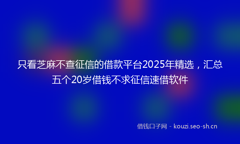 只看芝麻不查征信的借款平台2025年精选，汇总五个20岁借钱不求征信速借软件