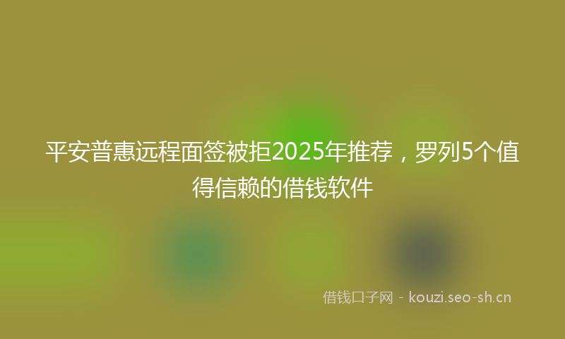 平安普惠远程面签被拒2025年推荐，罗列5个值得信赖的借钱软件